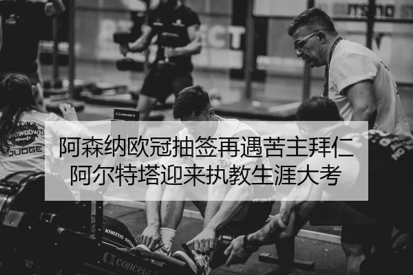 阿森纳欧冠抽签再遇苦主拜仁 阿尔特塔迎来执教生涯大考