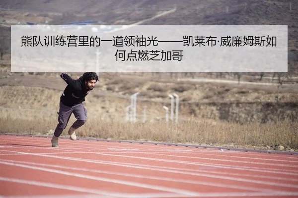 熊队训练营里的一道领袖光——凯莱布·威廉姆斯如何点燃芝加哥